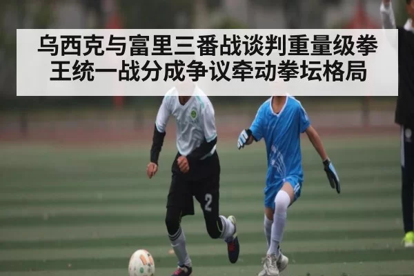 乌西克与富里三番战谈判重量级拳王统一战分成争议牵动拳坛格局